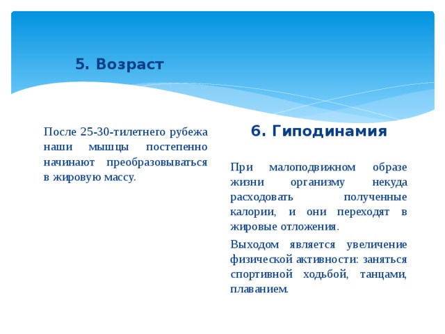 5. Возраст После 25-30-тилетнего рубежа наши мышцы постепенно начинают преобразовываться в жировую массу. 6. Гиподинамия При малоподвижном образе жизни организму некуда расходовать полученные калории, и они переходят в жировые отложения. Выходом является увеличение физической активности: заняться спортивной ходьбой, танцами, плаванием.