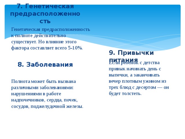 7. Генетическая предрасположенность Генетическая предрасположенность к полноте действительно существует. Но влияние этого фактора составляет всего 5-10%. 9. Привычки питания 8. Заболевания Если ребенок с детства привык начинать день с выпечки, а заканчивать вечер плотным ужином из трех блюд с десертом — он будет толстеть. Полнота может быть вызвана различными заболеваниями: нарушениями в работе надпочечников, сердца, почек, сосудов, поджелудочной железы.