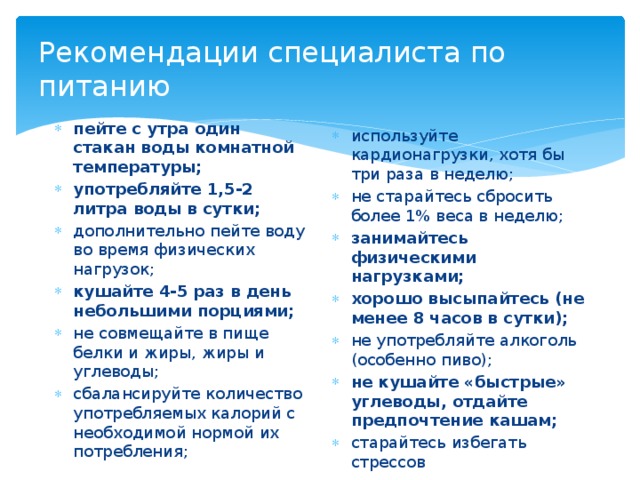 Рекомендации специалиста по питанию пейте с утра один стакан воды комнатной температуры; употребляйте 1,5-2 литра воды в сутки; дополнительно пейте воду во время физических нагрузок; кушайте 4-5 раз в день небольшими порциями; не совмещайте в пище белки и жиры, жиры и углеводы; сбалансируйте количество употребляемых калорий с необходимой нормой их потребления; используйте кардионагрузки, хотя бы три раза в неделю; не старайтесь сбросить более 1% веса в неделю; занимайтесь физическими нагрузками; хорошо высыпайтесь (не менее 8 часов в сутки); не употребляйте алкоголь (особенно пиво); не кушайте «быстрые» углеводы, отдайте предпочтение кашам; старайтесь избегать стрессов 12