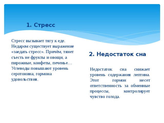 1. Стресс Стресс вызывает тягу к еде. Недаром существует выражение «заедать стресс». Причём, тянет съесть не фрукты и овощи, а пирожные, конфеты, печенье… Углеводы повышают уровень серотонина, гормона удовольствия. 2. Недостаток сна Недостаток сна снижает уровень содержания лептина. Этот гормон несет ответственность за обменные процессы, контролирует чувство голода.