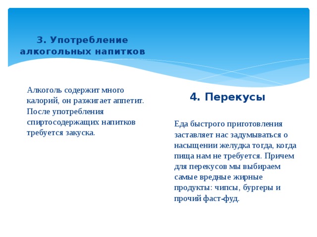 3. Употребление алкогольных напитков Алкоголь содержит много калорий, он разжигает аппетит. После употребления спиртосодержащих напитков требуется закуска. 4. Перекусы Еда быстрого приготовления заставляет нас задумываться о насыщении желудка тогда, когда пища нам не требуется. Причем для перекусов мы выбираем самые вредные жирные продукты: чипсы, бургеры и прочий фаст-фуд.