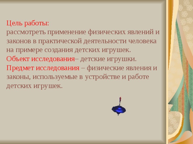 Цель работы:  рассмотреть применение физических явлений и законов в практической деятельности человека на примере создания детских игрушек.  Объект исследования – детские игрушки. Предмет исследования – физические явления и законы, используемые в устройстве и работе детских игрушек.