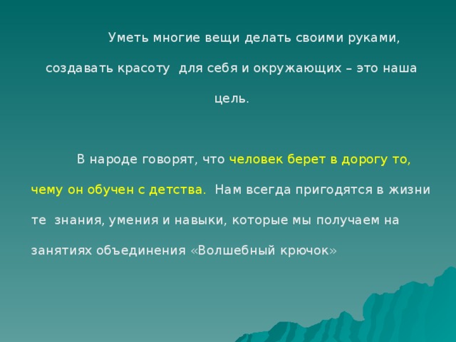 Уметь многие вещи делать своими руками, создавать красоту для себя и окружающих – это наша цель.  В народе говорят, что человек берет в дорогу то, чему он обучен с детства. Нам всегда пригодятся в жизни те знания, умения и навыки, которые мы получаем на занятиях объединения «Волшебный крючок»