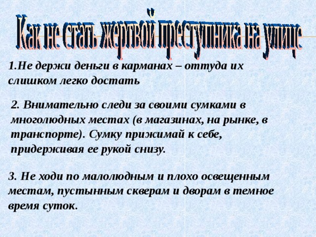 1.Не держи деньги в карманах – оттуда их слишком легко достать 2. Внимательно следи за своими сумками в многолюдных местах (в магазинах, на рынке, в транспорте). Сумку прижимай к себе, придерживая ее рукой снизу. 3. Не ходи по малолюдным и плохо освещенным местам, пустынным скверам и дворам в темное время суток.