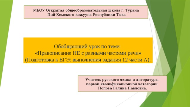 МБОУ Открытая общеобразовательная школа г. Турана  Пий-Хемского кожууна Республики Тыва Обобщающий урок по теме:  «Правописание НЕ с разными частями речи»  (Подготовка к ЕГЭ: выполнения задания 12 части А). Учитель русского языка и литературы первой квалификационной категории Попова Галина Павловна.