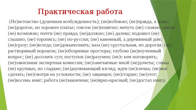 Практическая работа  (Не)истовство (душевная возбужденность); (не)избежно; (не)правда, а ложь; (не)дорогое, но хорошее платье; совсем (не)понятно; ничуть (не) сложно; никак (не) возможно; почти (не) правда; (не)должно; (не) далеко; подошел (не) слышно; (не) торопясь; (не) по-русски; (не) каменный, а деревянный дом; (не)сразу; (не)всегда; (не)довыполнить; ваза (не) хрустальная, но дорогая; (не) растворимый порошок; (не)обозримые просторы; глубоко (не)изученный вопрос; (не) досолить суп; поступок (не)разумен; (не)с кем поговорить; (не)зависимая экспертная комиссия; (не)замечаемые мной (не)дочеты; сливы (не) крупные, но сладкие; (не)доумевающий взгляд; идти (не)спеша; (не)мог сделать; (не)смотря на условности; (не) защищен; (не)старше; (не)этот; (не)восемь книг; работа (не)закончена; (не)ярко-красный; (не)достал книгу.