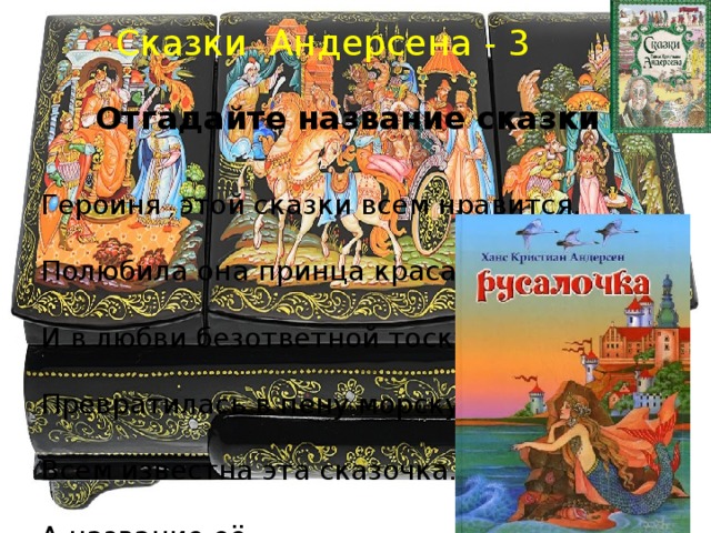 Сказки Андерсена - 3 Отгадайте название сказки Героиня  этой сказки всем нравится.                          Полюбила она принца красавца.                          И в любви безответной тоскуя,                          Превратилась в пену морскую.                          Всем известна эта сказочка.                          А название её …