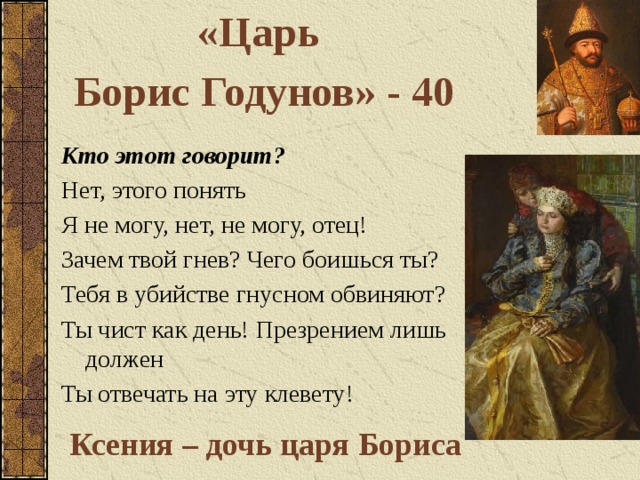 «Царь Борис Годунов» - 40 Кто этот говорит? Нет, этого понять Я не могу, нет, не могу, отец! Зачем твой гнев? Чего боишься ты? Тебя в убийстве гнусном обвиняют? Ты чист как день! Презрением лишь должен Ты отвечать на эту клевету! Ксения – дочь царя Бориса