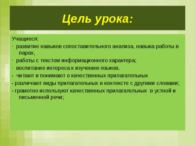 Цель урока: Учащиеся: · развитие навыков сопоставительного анализа, навыка работы в парах, · работы с текстом информационного характера; · воспитание интереса к изучению языков. - читают и понимают о качественных прилагательных - различают виды прилагательных в контексте с другими словами; - грамотно используют качественных прилагательных в устной и письменной речи;