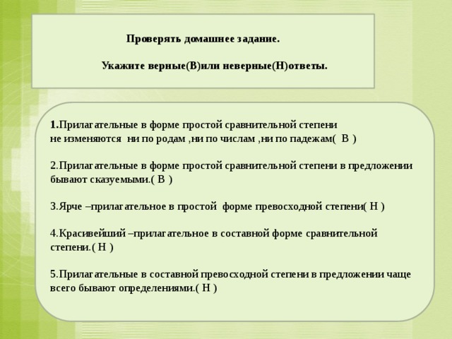 Проверять домашнее задание.    Укажите верные(В)или неверные(Н)ответы.            1. Прилагательные в форме простой сравнительной степени  не изменяются ни по родам ,ни по числам ,ни по падежам( В ) 2.Прилагательные в форме простой сравнительной степени в предложении бывают сказуемыми.( В )  3.Ярче –прилагательное в простой форме превосходной степени( Н ) 4.Красивейший –прилагательное в составной форме сравнительной степени.( Н )  5.Прилагательные в составной превосходной степени в предложении чаще всего бывают определениями.( Н )