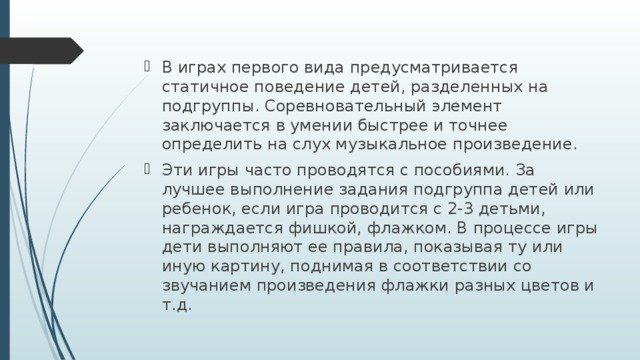 В играх первого вида предусматривается статичное поведение детей, разделенных на подгруппы. Соревновательный элемент заключается в умении быстрее и точнее определить на слух музыкальное произведение. Эти игры часто проводятся с пособиями. За лучшее выполнение задания подгруппа детей или ребенок, если игра проводится с 2-3 детьми, награждается фишкой, флажком. В процессе игры дети выполняют ее правила, показывая ту или иную картину, поднимая в соответствии со звучанием произведения флажки разных цветов и т.д.