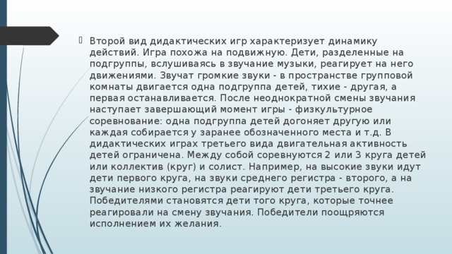 Второй вид дидактических игр характеризует динамику действий. Игра похожа на подвижную. Дети, разделенные на подгруппы, вслушиваясь в звучание музыки, реагирует на него движениями. Звучат громкие звуки - в пространстве групповой комнаты двигается одна подгруппа детей, тихие - другая, а первая останавливается. После неоднократной смены звучания наступает завершающий момент игры - физкультурное соревнование: одна подгруппа детей догоняет другую или каждая собирается у заранее обозначенного места и т.д. В дидактических играх третьего вида двигательная активность детей ограничена. Между собой соревнуются 2 или 3 круга детей или коллектив (круг) и солист. Например, на высокие звуки идут дети первого круга, на звуки среднего регистра - второго, а на звучание низкого регистра реагируют дети третьего круга. Победителями становятся дети того круга, которые точнее реагировали на смену звучания. Победители поощряются исполнением их желания.