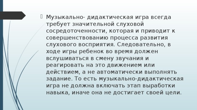 Музыкально- дидактическая игра всегда требует значительной слуховой сосредоточенности, которая и приводит к совершенствованию процесса развития слухового восприятия. Следовательно, в ходе игры ребенок во время должен вслушиваться в смену звучания и реагировать на это движением или действием, а не автоматически выполнять задание. То есть музыкально-дидактическая игра не должна включать этап выработки навыка, иначе она не достигает своей цели.