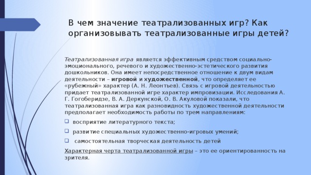 В чем значение театрализованных игр? Как организовывать театрализованные игры детей? Театрализованная игра является эффективным средством социально-эмоционального, речевого и художественно-эстетического развития дошкольников. Она имеет непосредственное отношение к двум видам деятельности – игровой и художественной , что определяет ее «рубежный» характер (А. Н. Леонтьев). Связь с игровой деятельностью придает театрализованной игре характер импровизации. Исследования А. Г. Гогоберидзе, В. А. Деркунской, О. В. Акуловой показали, что театрализованная игра как разновидность художественной деятельности предполагает необходимость работы по трем направлениям: восприятие  литературного текста; развитие специальных художественно-игровых умений;  самостоятельная творческая деятельность детей Характерная черта театрализованной игры – это ее ориентированность на зрителя.