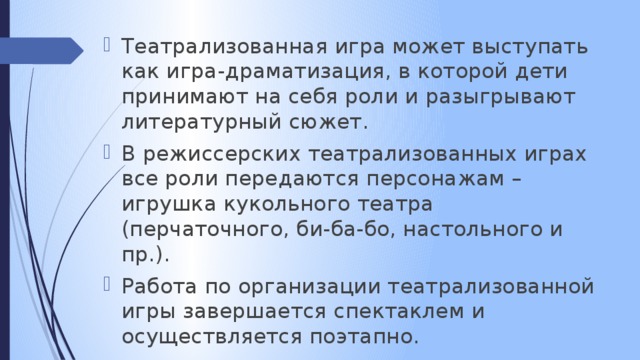 Театрализованная игра может выступать как игра-драматизация, в которой дети принимают на себя роли и разыгрывают литературный сюжет. В режиссерских театрализованных играх все роли передаются персонажам – игрушка кукольного театра (перчаточного, би-ба-бо, настольного и пр.). Работа по организации театрализованной игры завершается спектаклем и осуществляется поэтапно.