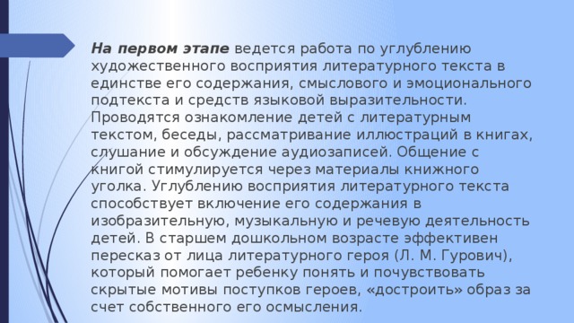 На первом этапе ведется работа по углублению художественного восприятия литературного текста в единстве его содержания, смыслового и эмоционального подтекста и средств языковой выразительности. Проводятся ознакомление детей с литературным текстом, беседы, рассматривание иллюстраций в книгах, слушание и обсуждение аудиозаписей. Общение с книгой стимулируется через материалы книжного уголка. Углублению восприятия литературного текста способствует включение его содержания в изобразительную, музыкальную и речевую деятельность детей. В старшем дошкольном возрасте эффективен пересказ от лица литературного героя (Л. М. Гурович), который помогает ребенку понять и почувствовать скрытые мотивы поступков героев, «достроить» образ за счет собственного его осмысления.