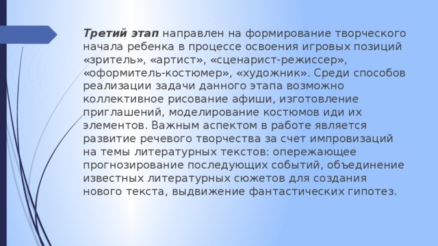 Третий этап направлен на формирование творческого начала ребенка в процессе освоения игровых позиций «зритель», «артист», «сценарист-режиссер», «оформитель-костюмер», «художник». Среди способов реализации задачи данного этапа возможно коллективное рисование афиши, изготовление приглашений, моделирование костюмов иди их элементов. Важным аспектом в работе является развитие речевого творчества за счет импровизаций на темы литературных текстов: опережающее прогнозирование последующих событий, объединение известных литературных сюжетов для создания нового текста, выдвижение фантастических гипотез.