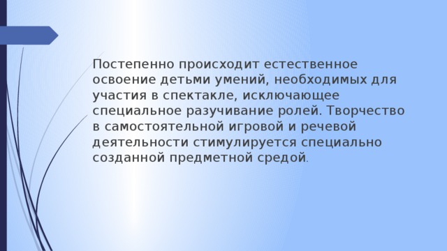 Постепенно происходит естественное освоение детьми умений, необходимых для участия в спектакле, исключающее специальное разучивание ролей. Творчество в самостоятельной игровой и речевой деятельности стимулируется специально созданной предметной средой .