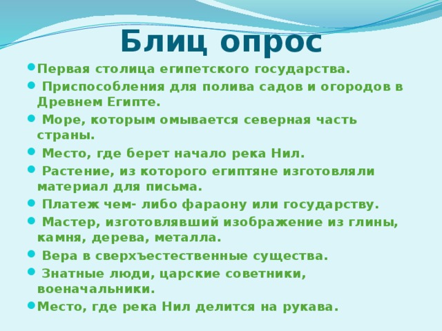 Блиц опрос Первая столица египетского государства.  Приспособления для полива садов и огородов в Древнем Египте.  Море, которым омывается северная часть страны.  Место, где берет начало река Нил.  Растение, из которого египтяне изготовляли материал для письма.  Платеж чем- либо фараону или государству.  Мастер, изготовлявший изображение из глины, камня, дерева, металла.  Вера в сверхъестественные существа.  Знатные люди, царские советники, военачальники. Место, где река Нил делится на рукава.