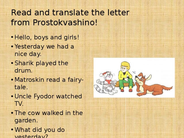 Read and translate the letter  from Prostokvashino! Hello, boys and girls! Yesterday we had a nice day. Sharik played the drum. Matroskin read a fairy-tale. Uncle Fyodor watched TV. The cow walked in the garden. What did you do yesterday? Did you have long happy weekend? Write a letter to us.  Your friends.