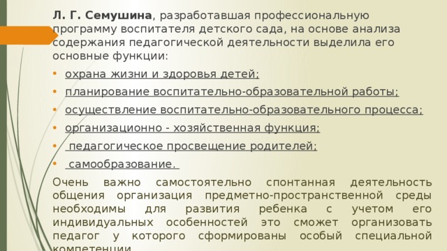 Л. Г. Семушина , разработавшая профессиональную программу воспитателя детского сада, на основе анализа содержания педагогической деятельности выделила его основные функции: охрана жизни и здоровья детей; планирование воспитательно-образовательной работы; осуществление воспитательно-образовательного процесса; организационно - хозяйственная функция;  педагогическое просвещение родителей;  самообразование. Очень важно самостоятельно спонтанная деятельность общения организация предметно-пространственной среды необходимы для развития ребенка с учетом его индивидуальных особенностей это сможет организовать педагог у которого сформированы особый специальной компетенции.