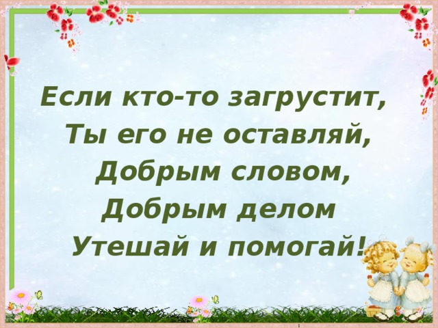 Если кто-то загрустит, Ты его не оставляй,  Добрым словом, Добрым делом Утешай и помогай!