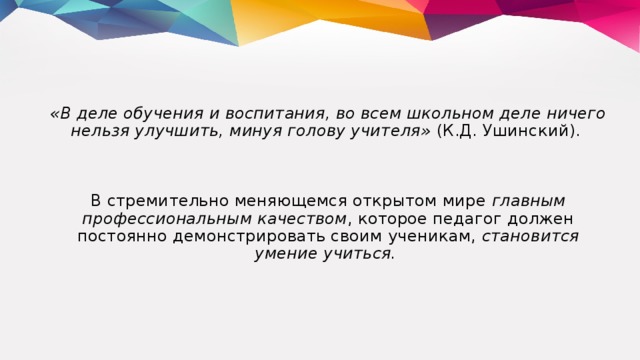 «В деле обучения и воспитания, во всем школьном деле ничего нельзя улучшить, минуя голову учителя» (К.Д. Ушинский). В стремительно меняющемся открытом мире главным профессиональным качеством , которое педагог должен постоянно демонстрировать своим ученикам, становится умение учиться.