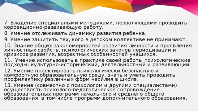 7. Владение специальными методиками, позволяющими проводить коррекционно-развивающую работу. 8. Умение отслеживать динамику развития ребенка. 9. Умение защитить тех, кого в детском коллективе не принимают. 10. Знание общих закономерностей развития личности и проявления личностных свойств, психологических законов периодизации и кризисов развития, возрастных особенностей учащихся. 11. Умение использовать в практике своей работы психологические подходы: культурно-исторический, деятельностный и развивающий. 12. Умение проектировать психологически безопасную и комфортную образовательную среду, знать и уметь проводить профилактику различных форм насилия в школе. 13. Умение (совместно с психологом и другими специалистами) осуществлять психолого-педагогическое сопровождение образовательных программ начального и среднего общего образования, в том числе программ дополнительного образования.