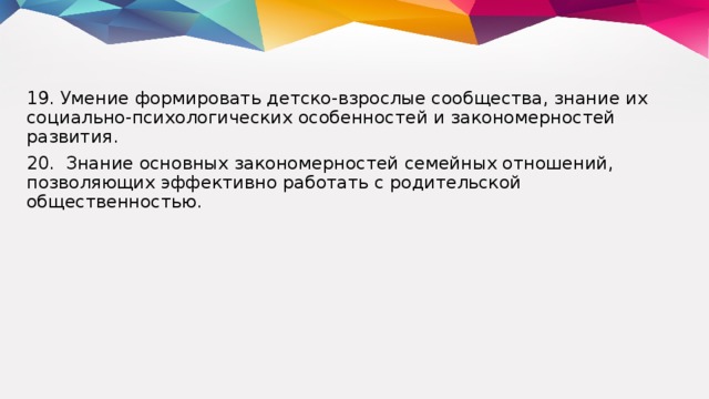 19. Умение формировать детско-взрослые сообщества, знание их социально-психологических особенностей и закономерностей развития. 20. Знание основных закономерностей семейных отношений, позволяющих эффективно работать с родительской общественностью.