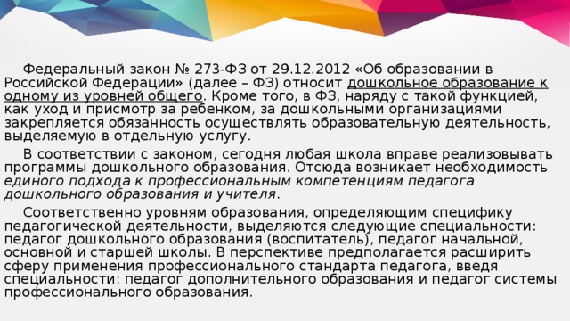 Федеральный закон № 273-ФЗ от 29.12.2012 «Об образовании в Российской Федерации» (далее – ФЗ) относит дошкольное образование к одному из уровней общего . Кроме того, в ФЗ, наряду с такой функцией, как уход и присмотр за ребенком, за дошкольными организациями закрепляется обязанность осуществлять образовательную деятельность, выделяемую в отдельную услугу. В соответствии с законом, сегодня любая школа вправе реализовывать программы дошкольного образования. Отсюда возникает необходимость единого подхода к профессиональным компетенциям педагога дошкольного образования и учителя . Соответственно уровням образования, определяющим специфику педагогической деятельности, выделяются следующие специальности: педагог дошкольного образования (воспитатель), педагог начальной, основной и старшей школы. В перспективе предполагается расширить сферу применения профессионального стандарта педагога, введя специальности: педагог дополнительного образования и педагог системы профессионального образования.