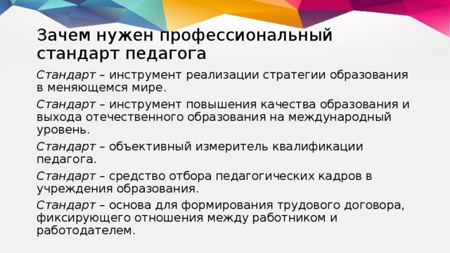 Зачем нужен профессиональный стандарт педагога Стандарт – инструмент реализации стратегии образования в меняющемся мире. Стандарт – инструмент повышения качества образования и выхода отечественного образования на международный уровень. Стандарт – объективный измеритель квалификации педагога. Стандарт – средство отбора педагогических кадров в учреждения образования. Стандарт – основа для формирования трудового договора, фиксирующего отношения между работником и работодателем.