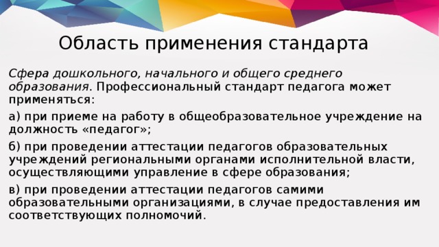 Область применения стандарта Сфера дошкольного, начального и общего среднего образования. Профессиональный стандарт педагога может применяться: а) при приеме на работу в общеобразовательное учреждение на должность «педагог»; б) при проведении аттестации педагогов образовательных учреждений региональными органами исполнительной власти, осуществляющими управление в сфере образования; в) при проведении аттестации педагогов самими образовательными организациями, в случае предоставления им соответствующих полномочий.