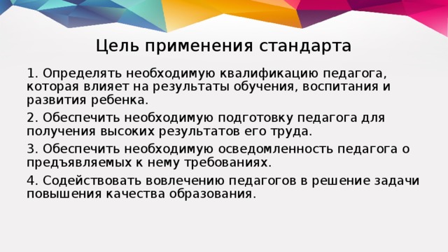 Цель применения стандарта 1. Определять необходимую квалификацию педагога, которая влияет на результаты обучения, воспитания и развития ребенка. 2. Обеспечить необходимую подготовку педагога для получения высоких результатов его труда. 3. Обеспечить необходимую осведомленность педагога о предъявляемых к нему требованиях. 4. Содействовать вовлечению педагогов в решение задачи повышения качества образования.