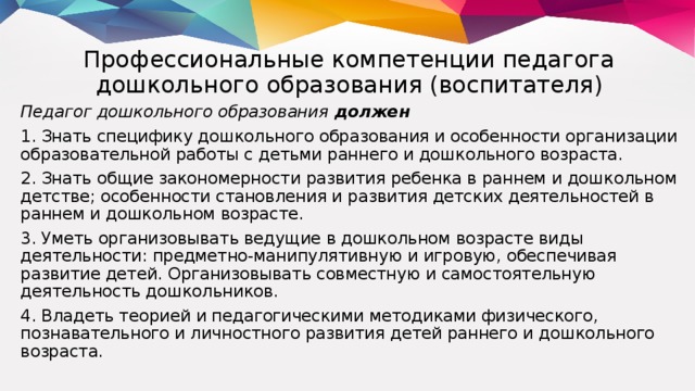 Профессиональные компетенции педагога дошкольного образования (воспитателя) Педагог дошкольного образования должен 1. Знать специфику дошкольного образования и особенности организации образовательной работы с детьми раннего и дошкольного возраста. 2. Знать общие закономерности развития ребенка в раннем и дошкольном детстве; особенности становления и развития детских деятельностей в раннем и дошкольном возрасте. 3. Уметь организовывать ведущие в дошкольном возрасте виды деятельности: предметно-манипулятивную и игровую, обеспечивая развитие детей. Организовывать совместную и самостоятельную деятельность дошкольников. 4. Владеть теорией и педагогическими методиками физического, познавательного и личностного развития детей раннего и дошкольного возраста.