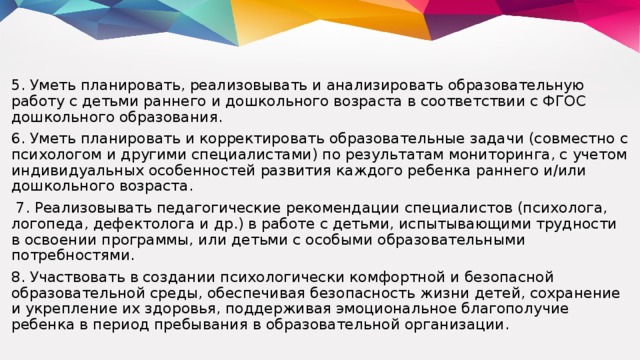 5. Уметь планировать, реализовывать и анализировать образовательную работу с детьми раннего и дошкольного возраста в соответствии с ФГОС дошкольного образования. 6. Уметь планировать и корректировать образовательные задачи (совместно с психологом и другими специалистами) по результатам мониторинга, с учетом индивидуальных особенностей развития каждого ребенка раннего и/или дошкольного возраста.  7. Реализовывать педагогические рекомендации специалистов (психолога, логопеда, дефектолога и др.) в работе с детьми, испытывающими трудности в освоении программы, или детьми с особыми образовательными потребностями. 8. Участвовать в создании психологически комфортной и безопасной образовательной среды, обеспечивая безопасность жизни детей, сохранение и укрепление их здоровья, поддерживая эмоциональное благополучие ребенка в период пребывания в образовательной организации.