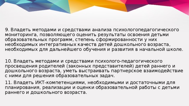 9. Владеть методами и средствами анализа психологопедагогического мониторинга, позволяющего оценить результаты освоения детьми образовательных программ, степень сформированности у них необходимых интегративных качеств детей дошкольного возраста, необходимых для дальнейшего обучения и развития в начальной школе. 10. Владеть методами и средствами психолого-педагогического просвещения родителей (законных представителей) детей раннего и дошкольного возраста, уметь выстраивать партнерское взаимодействие с ними для решения образовательных задач. 11. Владеть ИКТ-компетенциями, необходимыми и достаточными для планирования, реализации и оценки образовательной работы с детьми раннего и дошкольного возраста.