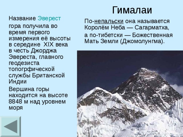 Гималаи  Название  Эверест    гора получила во время первого измерения её высоты в середине   XIX века в честь Джорджа Эвереста, главного геодезиста топогрфической службы Британской Индии  Вершина горы находится на высоте 8848 м над уровнем моря  По- непальски  она называется Королём Неба — Сагарматха,  а по-тибетски — Божественная Мать Земли (Джомолунгма).