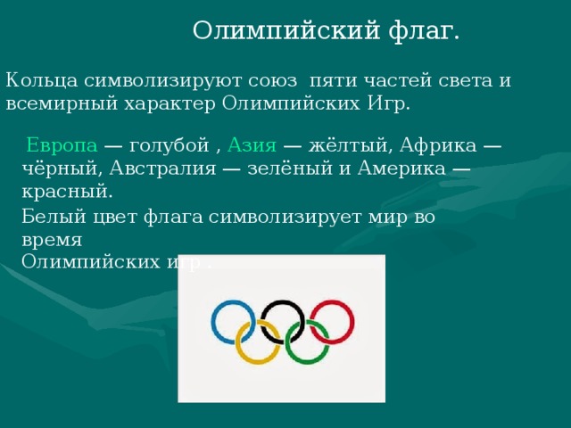 Олимпийский флаг. Кольца символизируют союз пяти частей света и всемирный характер Олимпийских Игр.   Европа  — голубой ,  Азия  — жёлтый, Африка — чёрный, Австралия — зелёный и Америка — красный. Белый цвет флага символизирует мир во время Олимпийских игр .