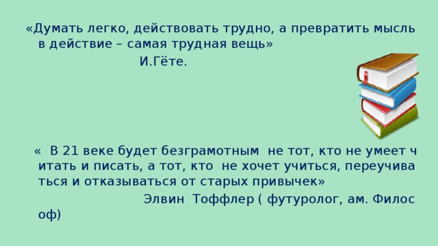 «Думать легко, действовать трудно, а превратить мысль в действие – самая трудная вещь»  И.Гёте.  « В 21 веке будет безграмотным не тот, кто не умеет читать и писать, а тот, кто не хочет учиться, переучиваться и отказываться от старых привычек»  Элвин Тоффлер ( футуролог, ам. Философ)