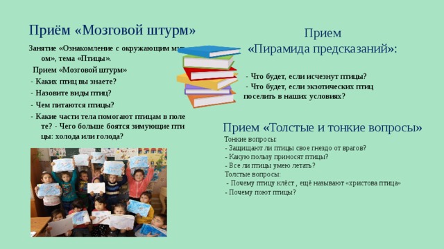 Приём «Мозговой штурм» Прием «Пирамида предсказаний»:  - Что будет, если исчезнут птицы?  - Что будет, если экзотических птиц поселить в наших условиях? Занятие «Ознакомление с окружающим миром», тема «Птицы».   Прием «Мозговой штурм»  - Каких птиц вы знаете?  - Назовите виды птиц?  - Чем питаются птицы?  - Какие части тела помогают птицам в полете? - Чего больше боятся зимующие птицы: холода или голода? Прием «Толстые и тонкие вопросы»   Тонкие вопросы:  - Защищают ли птицы свое гнездо от врагов?  - Какую пользу приносят птицы?  - Все ли птицы умею летать?  Толстые вопросы:  - Почему птицу клёст , ещё называют «христова птица»  - Почему поют птицы?