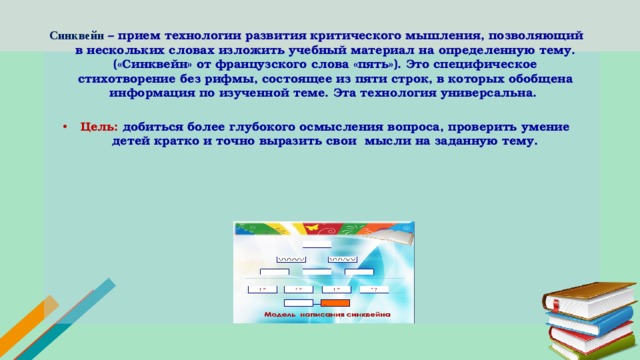 Синквейн – прием технологии развития критического мышления, позволяющий в нескольких словах изложить учебный материал на определенную тему. («Синквейн» от французского слова «пять»). Это специфическое стихотворение без рифмы, состоящее из пяти строк, в которых обобщена информация по изученной теме. Эта технология универсальна.  Цель: добиться более глубокого осмысления вопроса, проверить умение детей кратко и точно выразить свои мысли на заданную тему.