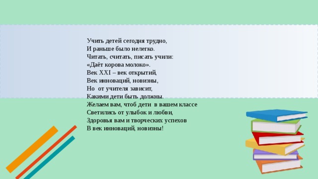 Учить детей сегодня трудно,  И раньше было нелегко.  Читать, считать, писать учили:  «Даёт корова молоко».  Век XXI – век открытий,  Век инноваций, новизны,  Но  от учителя зависит,  Какими дети быть должны.  Желаем вам, чтоб дети  в вашем классе  Светились от улыбок и любви,  Здоровья вам и творческих успехов  В век инноваций, новизны!