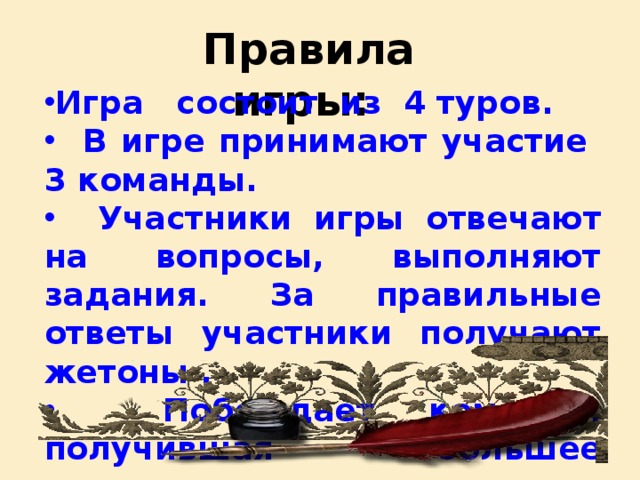 Правила игры: Игра состоит из 4 туров.  В игре принимают участие 3 команды.  Участники игры отвечают на вопросы, выполняют задания. За правильные ответы участники получают жетоны .  Побеждает команда, получившая большее количество жетонов.