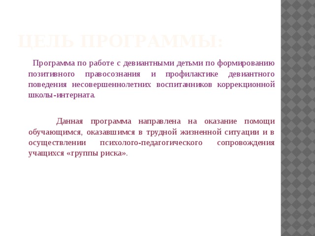 Цель программы:  Программа по работе с девиантными детьми по формированию позитивного правосознания и профилактике девиантного поведения несовершеннолетних воспитанников коррекционной школы-интерната.  Данная программа направлена на оказание помощи обучающимся, оказавшимся в трудной жизненной ситуации и в осуществлении психолого-педагогического сопровождения учащихся «группы риска».