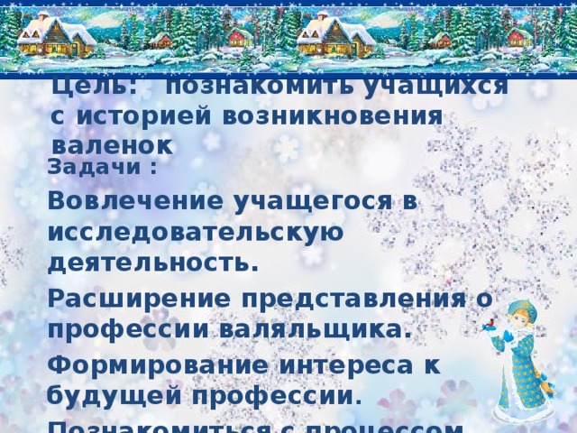 Цель: познакомить учащихся с историей возникновения валенок Задачи : Вовлечение учащегося в исследовательскую деятельность. Расширение представления о профессии валяльщика. Формирование интереса к будущей профессии . Познакомиться с процессом изготовления валенок.