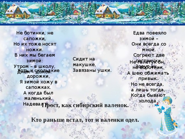 Не ботинки, не сапожки,   Едва повеяло зимой – Они всегда со мной. Но их тоже носят ножки. Согреют две сестрички, В них мы бегаем зимой: Зовут их ... Утром – в школу, Днем – домой. Сидит на макушке, Завязаны ушки. Не галстук он, не воротник, А шею обжимать привык. Но не всегда, а лишь тогда, Когда бывают холода. Хоть и скользкие дорожки, Я зимой хожу в сапожках. А когда был маленький, Надевал я...  Прост, как сибирский валенок. Кто раньше встал, тот и валенки одел.