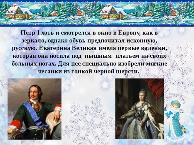 Петр I хоть и смотрелся в окно в Европу, как в зеркало, однако обувь предпочитал исконную, русскую. Екатерина Великая имела первые валенки, которая она носила под пышным платьем на своих больных ногах. Для нее специально изобрели мягкие чесанки из тонкой черной шерсти.