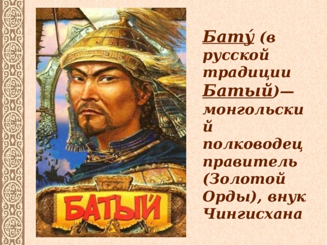 Бату́ (в русской традиции Батый )— монгольский полководец правитель (Золотой Орды), внук Чингисхана