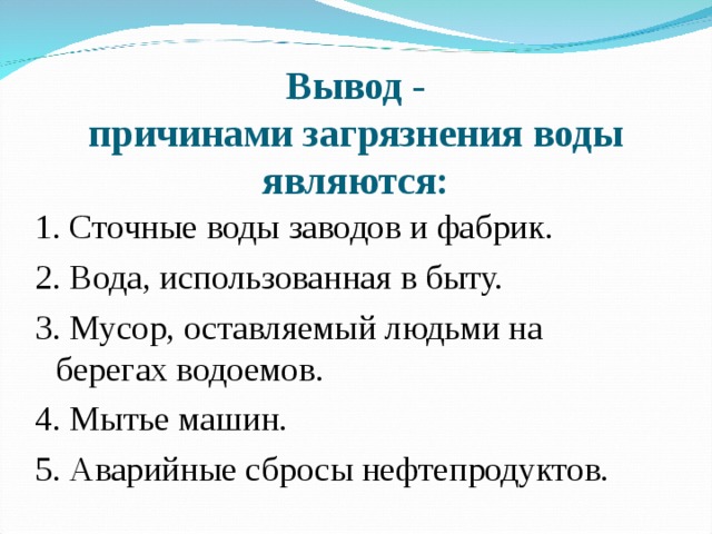 Вывод -  причинами загрязнения воды являются : 1.  Сточные воды заводов и фабрик. 2.  Вода, использованная в быту. 3. Мусор, оставляемый людьми на берегах водоемов. 4. Мытье машин. 5. Аварийные сбросы нефтепродуктов.