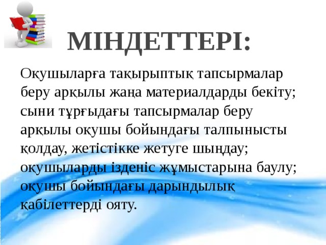 МІНДЕТТЕРІ: Оқушыларға тақырыптық тапсырмалар беру арқылы жаңа материалдарды бекіту; сыни тұрғыдағы тапсырмалар беру арқылы оқушы бойындағы талпынысты қолдау, жетістікке жетуге шыңдау; оқушыларды ізденіс жұмыстарына баулу; оқушы бойындағы дарындылық қабілеттерді ояту.  